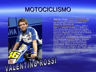 MOTOCICLISMO Valentino Rossi  ( Urbino ,  16 de febrero  de  1979 ) es un piloto italiano de  motociclismo  que ha ganado 9 títulos mundiales en 4 categorías diferentes del  Mundial de Motociclismo  (125c.c., 250c.c., 500c.c., y MotoGP de 990c.c. y 800c.c.), único motociclista en la historia en lograrlo. Conocido por los apodos que se ha dado a sí mismo en diferentes momentos de su carrera: 'The Doctor' (El Doctor), Valentinik y Rossifumi. Es considerado por algunos como el mejor piloto de la historia del motociclismo. Sus padres son  Graziano   Rossi  y Stefanía Palma. Tiene un hermano (por parte de madre), Luca Marini, y una hermanastra, Chiara Rossi. Tiene el récord de podios consecutivos en la categoría de MotoGP (23), es el piloto con más podios (167), poles (59) y puntos en la historia (4087), y tiene también el mayor número de victorias en la máxima categoría del motociclismo (78).  VALENTINO ROSSI 