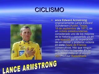 CICLISMO ance Edward Armstrong , originariamente  Lance Edward Gunderson  ( Austin ,  Texas ,  18 de septiembre  de  1971 ), es un  ciclista   estadounidense , considerado uno de los mejores de la historia y convertido ya en una  leyenda  por su superación de un cáncer y posterior victoria en siete  Tours de Francia  consecutivos, hito que ningún otro ciclista ha logrado. En la actualidad milita en el equipo  UCI  ProTour   RadioShack .  LANCE ARMSTRONG 