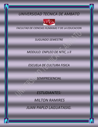 UNIVERSIDAD TECNICA DE AMBATO<br />2358390-4444<br />FACULTAD DE CIENCIAS HUMANAS Y DE LA EDUCACION<br />SUGUNDO SEMESTRE<br />MODULO: ENPLEO DE NTIC, s ll<br />ESCUELA DE CULTURA FISICA<br />SEMIPRESENCIAL<br />ESTUDIANTES:<br /> MILTON RAMIRES<br />JUAN PAPLO LAGUATASIG.<br />CULTURA FISICA<br />ATLETISMO.-<br />“El atletismo es un deporte muy extendido por la sencillez de su reglamento y practica.<br />En el atletismo masculino se corren doce carreras principales, disputadas en los juegos olímpicos y otras competiciones internacionales: carreras lisas individuales de 100 y 200 m (pruebas de velocidad pura), 400m y 800m (de velocidad prolongada), 1.000m, 5.000m y 10.000m (de medio fondo y fondo); carreras de relevos (4 x 100 m y 4 x  400 m); carreras de obstáculos (110 y 400m vallas), y loa 3.000m steepleache. Los concursos comprenden cuatro pruebas de salto (salto de altura, de longitud, triple salto y salto con pértiga) y cuatro de lanzamientos (peso, disco, martillo y jabalina). Las pruebas femeninas son menos numerosas: 100 m, 200 m, 400 m, 800 m, 1500m y 3.000m; relevos de 4x100 y 4x400m; 100m vallas; saltos de altura y longitud, y lanzamientos de peso, disco y jabalina. Otras pruebas de gran popularidad son el decatlón (masculino), el pentatlón (femenino), el maratón y la milla.”<br />Carl Lewis<br />El atleta estadounidense Carl Lewis está considerado uno de los mejores deportistas de todos los tiempos. Nació el 1 de julio de 1961, en Birmingham<br />Futbol.-<br />Deporte que se practica entre dos equipos de once jugadores, y que consiste en introducir en la portería del equipo contrario un balón esférico, impulsándolo con los pies, el cuerpo, salvo manos y brazos, y la cabeza, siguiendo ciertas reglas.<br />Hugo Sánchez<br />El futbolista mexicano Hugo Sánchez nació el 11 de julio de 1958, en la ciudad de México. A lo largo de su carrera marcó muchos goles. ¿Sabes lo que hacía para celebrarlos? Daba una impresionante voltereta. Era un delantero muy espectacular, y uno de sus remates favoritos era la chilena <br />Baloncesto.-<br /> Deporte de equipo que consta de de dos equipos de cinco jugadores y que consiste en introducir un balón en una sesta  suspendida.<br />Michael Jordan<br />Michael Jordan nació el 17 de febrero de 1963, en Nueva York. Ganó seis títulos de la NBA (1991, 1992, 1993, 1996, 1997 y 1998) con los Chicago Bulls. También se proclamó campeón olímpico en dos ocasiones (Los Ángeles 84 y Barcelona 92). Está considerado el mejor baloncestista de todos los tiempos.<br />Esgrima.-<br /> Arte del manejo del florete, la espada y el sable.<br />La esgrima es un deporte de combate, donde se enfrentan dos contrincantes, que deben intentar tocarse con un arma blanca (pero sin que el arma posea ni filo ni punta; es decir, que no se puede cortar ni pinchar con ella), en función de la cual se diferencian tres modalidades: sable, espada y florete. La palabra procede del verbo quot;
esgrimir,quot;
 y éste a su vez del verbo germánico skermjan, que significa reparar o proteger. Los contrincantes reciben el nombre de quot;
tiradoresquot;
. Cuando un tirador es quot;
tocadoquot;
 por el arma (en francés quot;
touchéquot;
), el contrario recibe un punto. Un árbitro puede decir touché para referirse a un toque usando, por ejemplo, la voz francesa: para quot;
Sin puntoquot;
, que es quot;
pas de touchéquot;
 (en Español: No tocado).<br />Ciclismo.- <br />Ejercicio y deporte que se practica con la bicicleta.<br />Óscar Freire<br />El ciclista español Óscar Freire nació el 15 de febrero de 1976, en Torrelavega (Cantabria). Gran velocista, en 1999, 2001 y 2004, se proclamó campeón del mundo de fondo en carretera.<br />Natación.-<br />Acción y efecto de nadar, considerado como un ejercicio o como un deporte.<br />Etapas para el desarrollo de la natación<br />-Etapa de principiantes 7, 8, 9 años 2, 3, 4 grados de estudio.<br />-Etapa de perfeccionamiento 10, 11, 12 años 5, 6, 7 grados de estudio.<br />-Etapa de especialización 13, 14, 15 años 8, 9, 10 grados de estudio.<br />-Etapas de alto rendimiento 16, 17, 18 y mas años 11, 12- grados y universidad.<br />Martín López-Zubero<br />El nadador español Martín López-Zubero nació el 23 de abril de 1969, en Jacksonville (Florida, Estados Unidos). En los Juegos Olímpicos de Barcelona 92 fue medalla de oro en la prueba de 200 m espalda. <br />