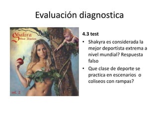 Evaluación diagnostica
4.3 test
• Shakyra es considerada la
mejor deportista extrema a
nivel mundial? Respuesta
falso
• Que clase de deporte se
practica en escenarios o
coliseos con rampas?
 
