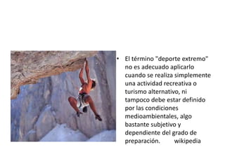 • El término "deporte extremo"
no es adecuado aplicarlo
cuando se realiza simplemente
una actividad recreativa o
turismo alternativo, ni
tampoco debe estar definido
por las condiciones
medioambientales, algo
bastante subjetivo y
dependiente del grado de
preparación. wikipedia
 