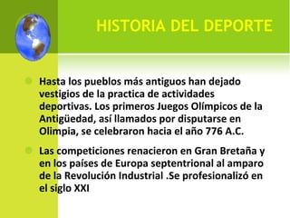HISTORIA DEL DEPORTE Hasta los pueblos más antiguos han dejado vestigios de la practica de actividades deportivas. Los primeros Juegos Olímpicos de la Antigüedad, así llamados por disputarse en Olimpia, se celebraron hacia el año 776 A.C. Las competiciones renacieron en Gran Bretaña y en los países de Europa septentrional al amparo de la Revolución Industrial .Se profesionalizó en el siglo XXI  