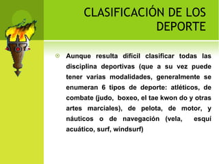 CLASIFICACIÓN DE LOS DEPORTE Aunque resulta difícil clasificar todas las disciplina deportivas (que a su vez puede tener varias modalidades, generalmente se enumeran 6 tipos de deporte: atléticos, de combate (judo,  boxeo, el tae kwon do y otras artes marciales), de pelota, de motor, y náuticos o de navegación (vela,  esquí acuático, surf, windsurf)  