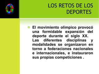 LOS RETOS DE LOS DEPORTES  El movimiento olímpico provocó una formidable expansión del deporte durante el siglo XX.  Las diferentes disciplinas y modalidades se organizaron en torno a federaciones nacionales e internacionales, e instauraron sus propias competiciones . 