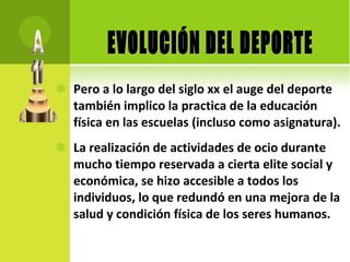 Pero a lo largo del siglo xx el auge del deporte también implico la practica de la educación física en las escuelas (incluso como asignatura). La realización de actividades de ocio durante mucho tiempo reservada a cierta elite social y económica, se hizo accesible a todos los individuos, lo que redundó en una mejora de la salud y condición física de los seres humanos. EVOLUCIÓN DEL DEPORTE 