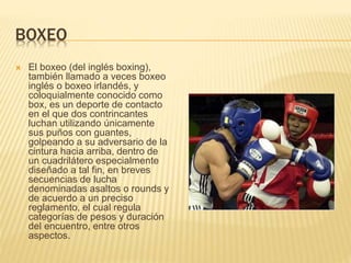 BOXEO
 El boxeo (del inglés boxing),
también llamado a veces boxeo
inglés o boxeo irlandés, y
coloquialmente conocido como
box, es un deporte de contacto
en el que dos contrincantes
luchan utilizando únicamente
sus puños con guantes,
golpeando a su adversario de la
cintura hacia arriba, dentro de
un cuadrilátero especialmente
diseñado a tal fin, en breves
secuencias de lucha
denominadas asaltos o rounds y
de acuerdo a un preciso
reglamento, el cual regula
categorías de pesos y duración
del encuentro, entre otros
aspectos.
 