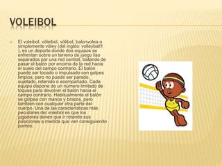 VOLEIBOL
 El voleibol, vóleibol, vólibol, balonvolea o
simplemente vóley (del inglés: volleyball1
), es un deporte donde dos equipos se
enfrentan sobre un terreno de juego liso
separados por una red central, tratando de
pasar el balón por encima de la red hacia
el suelo del campo contrario. El balón
puede ser tocado o impulsado con golpes
limpios, pero no puede ser parado,
sujetado, retenido o acompañado. Cada
equipo dispone de un número limitado de
toques para devolver el balón hacia el
campo contrario. Habitualmente el balón
se golpea con manos y brazos, pero
también con cualquier otra parte del
cuerpo. Una de las características más
peculiares del voleibol es que los
jugadores tienen que ir rotando sus
posiciones a medida que van consiguiendo
puntos.
 