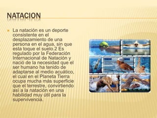 NATACION
 La natación es un deporte
consistente en el
desplazamiento de una
persona en el agua, sin que
esta toque el suelo.2 Es
regulado por la Federación
Internacional de Natación y
nació de la necesidad que el
ser humano ha tenido de
adaptarse al medio acuático,
el cual en el Planeta Tierra
ocupa mucha más superficie
que el terrestre, convirtiendo
así a la natación en una
habilidad muy útil para la
supervivencia.
 