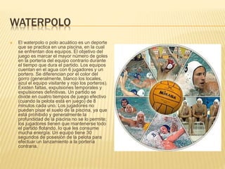 WATERPOLO
 El waterpolo o polo acuático es un deporte
que se practica en una piscina, en la cual
se enfrentan dos equipos. El objetivo del
juego es marcar el mayor número de goles
en la portería del equipo contrario durante
el tiempo que dura el partido. Los equipos
cuentan en el agua con 6 jugadores y un
portero. Se diferencian por el color del
gorro (generalmente, blanco los locales,
azul el equipo visitante y rojo los porteros).
Existen faltas, expulsiones temporales y
expulsiones definitivas. Un partido se
divide en cuatro tiempos de juego efectivo
(cuando la pelota está en juego) de 8
minutos cada uno. Los jugadores no
pueden pisar el suelo de la piscina, ya que
está prohibido y generalmente la
profundidad de la piscina no se lo permite;
los jugadores tienen que mantenerse todo
el partido flotando, lo que les consume
mucha energía. Un equipo tiene 30
segundos de posesión de la pelota para
efectuar un lanzamiento a la portería
contraria.
 