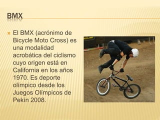 BMX
 El BMX (acrónimo de
Bicycle Moto Cross) es
una modalidad
acrobática del ciclismo
cuyo origen está en
California en los años
1970. Es deporte
olímpico desde los
Juegos Olímpicos de
Pekín 2008.
 