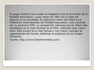 El juego moderno fue creado en Inglaterra tras la formación de la
  Football Association, cuyas reglas de 1863 son la base del
  deporte en la actualidad. El organismo rector del fútbol es la
  Fédération Internationale de Football Association, más conocida
  por su acrónimo FIFA. La competición internacional de fútbol más
  prestigiosa es la Copa Mundial de la FIFA, realizada cada cuatro
  años. Este evento es el más famoso y con mayor cantidad de
  espectadores del mundo, doblando la audiencia de los Juegos
  Olímpicos.
 Fuente: http://www.futbolinmediato.com/
 