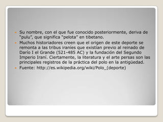  Su nombre, con el que fue conocido posteriormente, deriva de
  “pulu”, que significa “pelota” en tibetano.
 Muchos historiadores creen que el origen de este deporte se
  remonta a las tribus iraníes que existían previo al reinado de
  Darío I el Grande (521-485 AC) y la fundación del Segundo
  Imperio Iraní. Ciertamente, la literatura y el arte persas son las
  principales registros de la práctica del polo en la antigüedad.
 Fuente: http://es.wikipedia.org/wiki/Polo_(deporte)
 