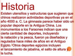 Historia
Existen utensilios y estructuras que sugieren que
chinos realizaron actividades deportivas ya en el
año 4000 a. C. La gimnasia parece haber sido un
popular deporte en la Antigua China. Los
monumentos a los Faraones indican que una
cierta cantidad de deportes, incluyendo
la natación y la pesca, fueron ya diseñados y
regulados hace miles de años en el Antiguo
Egipto.3Otros deportes egipcios incluyen
el lanzamiento de jabalina, el salto de altura y
la lucha.
 