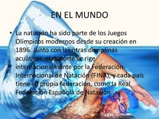 EN EL MUNDO
• La natación ha sido parte de los Juegos
  Olímpicos modernos desde su creación en
  1896. Junto con las otras disciplinas
  acuáticas, el deporte se rige
  internacionalmente por la Federación
  Internacional de Natación (FINA), y cada país
  tiene su propia federación, como la Real
  Federación Española de Natación.
 
