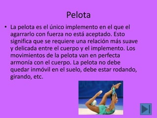 Pelota
• La pelota es el único implemento en el que el
  agarrarlo con fuerza no está aceptado. Esto
  significa que se requiere una relación más suave
  y delicada entre el cuerpo y el implemento. Los
  movimientos de la pelota van en perfecta
  armonía con el cuerpo. La pelota no debe
  quedar inmóvil en el suelo, debe estar rodando,
  girando, etc.
 