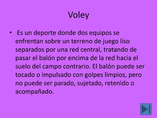 Voley
• Es un deporte donde dos equipos se
  enfrentan sobre un terreno de juego liso
  separados por una red central, tratando de
  pasar el balón por encima de la red hacia el
  suelo del campo contrario. El balón puede ser
  tocado o impulsado con golpes limpios, pero
  no puede ser parado, sujetado, retenido o
  acompañado.
 