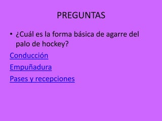 PREGUNTAS
• ¿Cuál es la forma básica de agarre del
  palo de hockey?
Conducción
Empuñadura
Pases y recepciones
 
