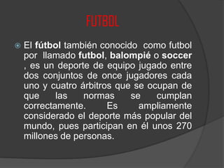 FUTBOL
 El fútbol también conocido como futbol
por llamado futbol, balompié o soccer
, es un deporte de equipo jugado entre
dos conjuntos de once jugadores cada
uno y cuatro árbitros que se ocupan de
que las normas se cumplan
correctamente. Es ampliamente
considerado el deporte más popular del
mundo, pues participan en él unos 270
millones de personas.
 