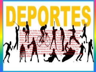 Deportes
El deporte es toda aquella actividad física que involucra una serie
de reglas o normas a desempeñar dentro de un espacio o área
determinada (campo de juego, cancha, tablero, mesa, etc) a
menudo asociada a la competitividad deportiva. Por lo general
debe estar institucionalizado (federaciones, clubes), requiere
competición con uno mismo o con los demás. Como término
solitario, el deporte se refiere normalmente a actividades en las
cuales la capacidad física pulmonar del competidor es la forma
primordial para determinar el resultado (ganar o perder); sin
embargo, también se reconocen como deportes actividades
competitivas que combinen tanto físico como intelecto, y no sólo
una de ellas
 