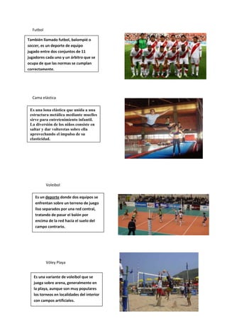 Futbol
También llamado futbol, balompié o
soccer, es un deporte de equipo
jugado entre dos conjuntos de 11
jugadores cada uno y un árbitro que se
ocupa de que las normas se cumplan
correctamente.

Cama elástica
Es una lona elástica que unida a una
estructura metálica mediante muelles
sirve para entretenimiento infantil.
La diversión de los niños consiste en
saltar y dar volteretas sobre ella
aprovechando el impulso de su
elasticidad.

Voleibol
Es un deporte donde dos equipos se
enfrentan sobre un terreno de juego
liso separados por una red central,
tratando de pasar el balón por
encima de la red hacia el suelo del
campo contrario.

Vóley Playa
Es una variante de voleibol que se
juega sobre arena, generalmente en
la playa, aunque son muy populares
los torneos en localidades del interior
con campos artificiales.

 