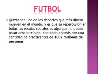  Quizás sea uno de los deportes que más dinero 
mueven en el mundo, y es que su repercusión en 
todas las escalas sociales es algo que no puede 
pasar desapercibido, contando además con una 
cantidad de practicantes de 1002 millones de 
personas 
 