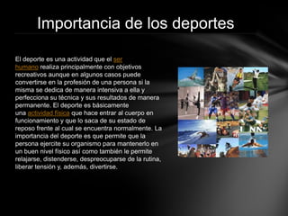 Importancia de los deportes 
El deporte es una actividad que elser humanorealiza principalmente con objetivos recreativos aunque en algunos casos puede convertirse en la profesión de una persona si la misma se dedica de manera intensiva a ella y perfecciona su técnica y sus resultados de manera permanente. El deporte es básicamente unaactividad físicaque hace entrar al cuerpo en funcionamiento y que lo saca de su estado de reposo frente al cual se encuentra normalmente. La importancia del deporte es que permite que la persona ejercite su organismo para mantenerlo en un buen nivel físico así como también le permite relajarse, distenderse, despreocuparse de la rutina, liberar tensión y, además, divertirse.  