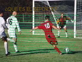 Institucionalmente, para que una actividad sea considerada deporte, debe estar
avalada por estructuras administrativas y de control reconocidas que se
encargan de reglamentarlo (las organizaciones deportivas).3 El hecho de que
alguna actividad no esté reconocida institucionalmente como deporte, no
impide que pueda estarlo popularmente, como ocurre con el deporte rural o con
los deportes alternativos.
A pesar de no entrar en la definición, determinadas actividades guardan
similitudes con el deporte y por eso sí hay quien las considera como tal. Por
ejemplo, el ajedrez es un juego en el que no se realiza actividad física, pero está
reglamentado, tiene carácter competitivo y está avalado por federaciones
oficiales, por lo que algunos lo consideran un deporte.4
Asimismo, de acuerdo con el Comité Olímpico Internacional, la práctica del
deporte es un derecho humano, y uno de los principios fundamentales del
Olimpismo es que «toda persona debe tener la posibilidad de practicar deporte
sin discriminación de ningún tipo y dentro del espíritu olímpico, que exige
comprensión mutua, solidaridad y espíritu de amistad y de juego limpio
 