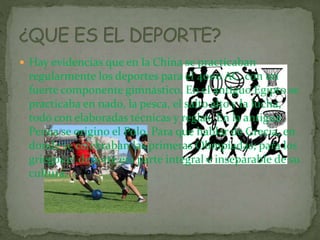  Hay evidencias que en la China se practicaban
regularmente los deportes para el 4000 AC, con un
fuerte componente gimnástico. En el antiguo Egipto se
practicaba en nado, la pesca, el salto alto y la lucha,
todo con elaboradas técnicas y reglas. En la antigua
Persia se origino el Polo. Para que hablar de Grecia, en
donde se celebraban las primeras Olimpíadas; para los
griegos el deporte era parte integral e inseparable de su
cultura.
 