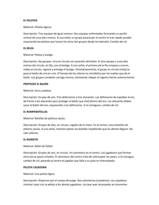 EL PELOTEO
Material: Pelotas ligeras
Descripción: Tres equipos de igual número. Dos equipos enfrentados formando un pasillo
central de unos diez metros. A una señal, un grupo pasará por el centro lo más rápido posible
esquivando las pelotas que lanzan los otros dos grupos desde los laterales. Cambio de rol.
EL RELOJ
Material: Pelota y testigo.
Descripción: Dos grupos. Uno en círculo con posesión del balón. El otro equipo a unos diez
metros del círculo, en fila, con el testigo. A una señal, el primero de la fila empieza a correr,
rodea al círculo, regresa y entrega el testigo. Simultáneamente, el grupo en círculo (reloj) se
pasa el balón de uno en uno. El tiempo de los relevos se contabiliza por las vueltas que da el
balón. Los grupos compiten consigo mismo, intentando rebajar el registro hecho anteriormente.
PROTEGER EL BALÓN
Material: Aros y pelotas
Descripción: Grupos de seis. Tres defensores y tres atacantes. Los defensores de espaldas al aro,
de frente a los atacantes para proteger el balón que está dentro del aro. Los atacantes deben
sacar el balón del aro, esquivando a los defensores. Si lo consiguen, cambio de rol.
EL ROMPEBOTELLAS
Material: Botellas de plástico vacías.
Descripción: Grupos de diez, en círculo, cogidos de la mano. En el centro, cinco botellas de
plástico vacías. A una señal, intentan patear las botellas impidiendo que los demás lleguen. No
vale soltarse.
EL RONDITO
Material: Balón de fútbol.
Descripción: Grupos de seis, en círculo. Un voluntario en el centro. Los jugadores que forman
elcírculo se pasan el balón. El voluntario del centro trata de interceptar los pases, si lo consigue,
cambio de rol, pasando al centro el jugador que falla o su pase es interceptado.
PELOTA CAZADORA
Material: Una pelota ligera
Descripción: Dispersos por el campo de juego. Dos voluntarios (cazadores). Los cazadores
intentar cazar con la pelota a los demás jugadores. Los que sean alcanzados se convierten
 