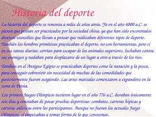 Historia del deporte 
La historia del deporte se remonta a miles de años atrás. Ya en el año 4000 a.C. se 
piensa que podían ser practicados por la sociedad china, ya que han sido encontrados 
diversos utensilios que llevan a pensar que realizaban diferentes tipos de deporte. 
También los hombres primitivos practicaban el deporte, no con herramientas, pero sí 
en sus tareas diarias; corrían para escapar de los animales superiores, luchaban contra 
sus enemigos y nadaban para desplazarse de un lugar a otro a través de los ríos.
También en el Antiguo Egipto se practicaban deportes como la natación y la pesca, 
para conseguir sobrevivir sin necesidad de muchas de las comodidades que 
posteriormente fueron surgiendo. Las artes marciales comenzaron a expandirse en la 
zona de Persia.
Los primero Juegos Olímpicos tuvieron lugar en el año 776 a.C. duraban únicamente 
seis días y constaban de pocas pruebas deportivas: combates, carreras hípicas y 
carreras atléticas entre los participantes. Aunque no fueran los actuales Juego 
Olímpicos, sí empezaban a tomar forma de lo que conocemos.
 