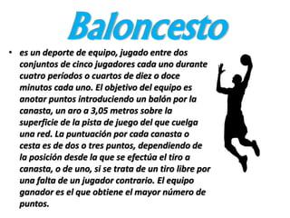 Baloncesto• es un deporte de equipo, jugado entre dos
conjuntos de cinco jugadores cada uno durante
cuatro períodos o cuartos de diez​ o doce
minutos cada uno. El objetivo del equipo es
anotar puntos introduciendo un balón por la
canasta, un aro a 3,05 metros sobre la
superficie de la pista de juego del que cuelga
una red. La puntuación por cada canasta o
cesta es de dos o tres puntos, dependiendo de
la posición desde la que se efectúa el tiro a
canasta, o de uno, si se trata de un tiro libre por
una falta de un jugador contrario. El equipo
ganador es el que obtiene el mayor número de
puntos.
 