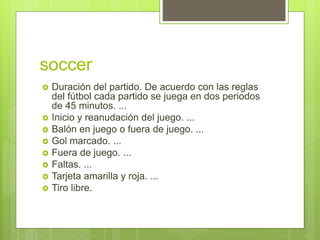 soccer
 Duración del partido. De acuerdo con las reglas
del fútbol cada partido se juega en dos periodos
de 45 minutos. ...
 Inicio y reanudación del juego. ...
 Balón en juego o fuera de juego. ...
 Gol marcado. ...
 Fuera de juego. ...
 Faltas. ...
 Tarjeta amarilla y roja. ...
 Tiro libre.
 