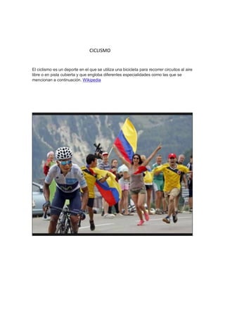 CICLISMO
El ciclismo es un deporte en el que se utiliza una bicicleta para recorrer circuitos al aire
libre o en pista cubierta y que engloba diferentes especialidades como las que se
mencionan a continuación. Wikipedia
 