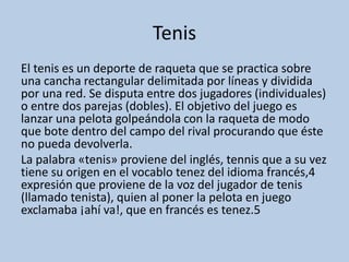 Tenis
El tenis es un deporte de raqueta que se practica sobre
una cancha rectangular delimitada por líneas y dividida
por una red. Se disputa entre dos jugadores (individuales)
o entre dos parejas (dobles). El objetivo del juego es
lanzar una pelota golpeándola con la raqueta de modo
que bote dentro del campo del rival procurando que éste
no pueda devolverla.
La palabra «tenis» proviene del inglés, tennis que a su vez
tiene su origen en el vocablo tenez del idioma francés,4
expresión que proviene de la voz del jugador de tenis
(llamado tenista), quien al poner la pelota en juego
exclamaba ¡ahí va!, que en francés es tenez.5
 