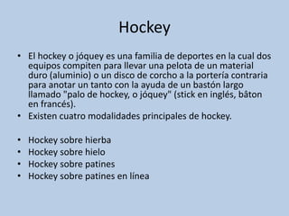Hockey
• El hockey o jóquey es una familia de deportes en la cual dos
equipos compiten para llevar una pelota de un material
duro (aluminio) o un disco de corcho a la portería contraria
para anotar un tanto con la ayuda de un bastón largo
llamado "palo de hockey, o jóquey" (stick en inglés, bâton
en francés).
• Existen cuatro modalidades principales de hockey.
• Hockey sobre hierba
• Hockey sobre hielo
• Hockey sobre patines
• Hockey sobre patines en línea
 