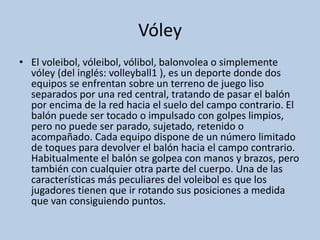 Vóley
• El voleibol, vóleibol, vólibol, balonvolea o simplemente
vóley (del inglés: volleyball1 ), es un deporte donde dos
equipos se enfrentan sobre un terreno de juego liso
separados por una red central, tratando de pasar el balón
por encima de la red hacia el suelo del campo contrario. El
balón puede ser tocado o impulsado con golpes limpios,
pero no puede ser parado, sujetado, retenido o
acompañado. Cada equipo dispone de un número limitado
de toques para devolver el balón hacia el campo contrario.
Habitualmente el balón se golpea con manos y brazos, pero
también con cualquier otra parte del cuerpo. Una de las
características más peculiares del voleibol es que los
jugadores tienen que ir rotando sus posiciones a medida
que van consiguiendo puntos.
 