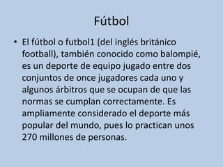 Fútbol
• El fútbol o futbol1 (del inglés británico
football), también conocido como balompié,
es un deporte de equipo jugado entre dos
conjuntos de once jugadores cada uno y
algunos árbitros que se ocupan de que las
normas se cumplan correctamente. Es
ampliamente considerado el deporte más
popular del mundo, pues lo practican unos
270 millones de personas.
 