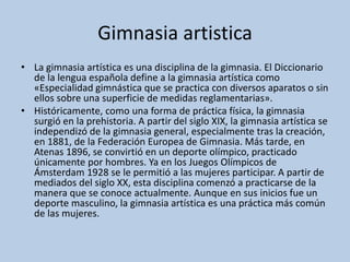 Gimnasia artistica
• La gimnasia artística es una disciplina de la gimnasia. El Diccionario
de la lengua española define a la gimnasia artística como
«Especialidad gimnástica que se practica con diversos aparatos o sin
ellos sobre una superficie de medidas reglamentarias».
• Históricamente, como una forma de práctica física, la gimnasia
surgió en la prehistoria. A partir del siglo XIX, la gimnasia artística se
independizó de la gimnasia general, especialmente tras la creación,
en 1881, de la Federación Europea de Gimnasia. Más tarde, en
Atenas 1896, se convirtió en un deporte olímpico, practicado
únicamente por hombres. Ya en los Juegos Olímpicos de
Ámsterdam 1928 se le permitió a las mujeres participar. A partir de
mediados del siglo XX, esta disciplina comenzó a practicarse de la
manera que se conoce actualmente. Aunque en sus inicios fue un
deporte masculino, la gimnasia artística es una práctica más común
de las mujeres.
 