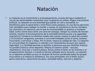 Natación
• La natación es el movimiento y el desplazamiento a través del agua mediante el
uso de las extremidades corporales y por lo general sin utilizar ningún instrumento
artificial. La natación es una actividad que puede ser útil y recreativa. Es
beneficiosa para la salud tanto a nivel físico como psíquico. Es uno de los ejercicios
más completos para trabajar tu mente y cuerpo, te mantiene en forma, fortalece
tus músculos y tu memoria, por lo que es recomendable su práctica a cualquier
edad. Como rutina física tiene una serie de ventajas: rebajar los niveles de tensión
arterial, mejorar el funcionamiento de la actividad osteomuscular y la capacidad
respiratoria. Fortalece los distintos tejidos del cuerpo, mejora la salud del corazón
y la circulación sanguínea, previene y cura enfermedades como el asma, lesiones
musculares y nerviosas y relaja. Por lo tanto, mejora la calidad de vida. La natación
es una actividad sin impactos, ni rebotes y sin movimientos bruscos que aporta
seguridad, y su facilidad permite su práctica a personas que por distintos motivos
no pueden practicar otros deportes. Mejora el sistema cardio - vascular,
respiratorio, muscular y nuestra psique. Actúa contra el dolor en las lesiones y el
envejecimiento siempre y cuando la técnica utilizada sea la correcta. La natación
es un deporte aeróbico ya que se mueven de forma coordinada todos los grupos
musculares y se mejora la resistencia. Sus usos principales son el baño, buceo,
pesca submarina, salvamento acuático, actividad lúdica, ejercicio y deporte.
 
