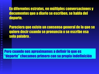 En diferentes estratos, en múltiples conversaciones y documentos que a diario se escriben, se habla del deporte. Pareciera que existe un consenso general de lo que se quiere decir cuando se pronuncia o se escribe esa sola palabra  . Pero cuando nos aproximamos a definir lo que es “deporte” chocamos primero con su propia indefinición  