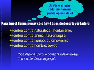 Hombre contra naturaleza: montañismo.  Hombre contra animal: tauromaquia. Hombre contra tiempo: automovilismo.  Hombre contra hombre: boxeo.  Para Ernest Hemmingway sólo hay 4 tipos de deporte verdadero:  " Son deportes porque ponen la vida en riesgo.  Todo lo demás es un juego ". Al fin y al cabo todo ser humano puede opinar de el 