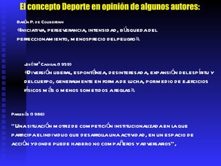 Parlebás (1986) "Una situación motriz de competición institucionalizada en la que participa el individuo que desarrolla una actividad, en un espacio de acción y donde puede haber o no compañeros y adversarios",  El concepto Deporte en opinión de algunos autores: Barón P. de Coubertain «Iniciativa, perseverancia, intensidad, búsqueda del perfeccionamiento, menosprecio del peligro».  José Mª Cagigal (1959) «Diversión liberal, espontánea, desinteresada, expansión del espíritu y del cuerpo, generalmente en forma de lucha, por medio de ejercicios físicos más o menos sometidos a reglas».  