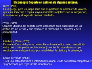Diem (1966)  Es un juego, pero un juego serio que es portador de normas y de valores, que está sometido a reglas, cuyos principales objetivos son la integración, la superación y el logro de buenos resultados.  (Wiss, 1969)  Carácter utilitario del deporte como enseñanza en la superación de los obstáculos de la vida y que ayuda en la formación del carácter y de la personalidad.  Lüschen y Weis (1976) Es una acción social que se desarrolla en forma lúdica como competición entre dos o más partes contrincantes (o contra la naturaleza) y cuyo resultado viene determinado por la habilidad, la táctica y la estrategia .  García Ferrando (1990) 1) es una actividad física e intelectual humana; 2) de naturaleza competitiva y 3) gobernada por reglas institucionalizadas.  El concepto Deporte en opinión de algunos autores: 