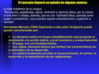 La Real Academia de la Lengua “ Recreación, pasatiempo, placer, diversión o ejercicio físico, por lo común al aire libre"  y añade, además, que es una  "actividad física, ejercida como juego o competición, cuya práctica supone entrenamiento y sujección a normas" .  Hernández Moreno (1994) Siguiendo a este autor el deporte puede quedar caracterizado por:  La situación motriz en la que ineludiblemente está presente el movimiento o la acción motriz, a nivel mecánico y comportamental.  El juego, con una finalidad lúdica.  Las reglas, elemento básico que definen las características de la actividad y de su desarrollo.  La institucionalización permite el reconocimiento, el control, el desarrollo y la implantación de los reglamentos.  El concepto Deporte en opinión de algunos autores: 