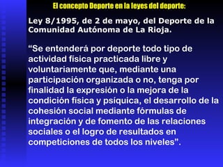 Ley 8/1995, de 2 de mayo, del Deporte de la Comunidad Autónoma de La Rioja. “ Se entenderá por deporte todo tipo de actividad física practicada libre y voluntariamente que, mediante una participación organizada o no, tenga por finalidad la expresión o la mejora de la condición física y psíquica, el desarrollo de la cohesión social mediante fórmulas de integración y de fomento de las relaciones sociales o el logro de resultados en competiciones de todos los niveles”. El concepto Deporte en la leyes del deporte: 