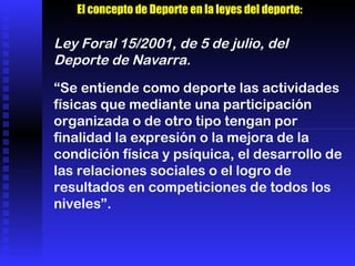 “ Se entiende como deporte las actividades físicas que mediante una participación organizada o de otro tipo tengan por finalidad la expresión o la mejora de la condición física y psíquica, el desarrollo de las relaciones sociales o el logro de resultados en competiciones de todos los niveles”. Ley Foral 15/2001, de 5 de julio, del Deporte de Navarra. El concepto de Deporte en la leyes del deporte: 