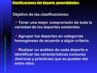 Clasificaciones del deporte:generalidades Clasificaciones del deporte, generalidades: Objetivo de las clasificaciones: Tener una mejor comprensión de toda la variedad de los deportes existentes. Agrupar los deportes en categorías homogéneas de acuerdo a algún criterio. Realizar un análisis de cada deporte e identificar las características comunes  (teóricas y prácticas) que se pueden dar entre ellos. 