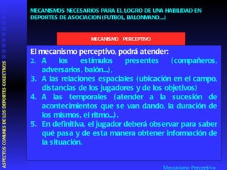 Mecanismo Perceptivo El mecanismo perceptivo, podrá atender: A los estímulos presentes (compañeros, adversarios, balón...),  A las relaciones espaciales (ubicación en el campo, distancias de los jugadores y de los objetivos)  A las temporales (atender a la sucesión de acontecimientos que se van dando, la duración de los mismos, el ritmo...).  En definitiva, el jugador deberá observar para saber qué pasa y de esta manera obtener información de la situación.  MECANISMOS NECESARIOS PARA EL LOGRO DE UNA HABILIDAD EN DEPORTES DE ASOCIACION (FUTBOL, BALONMANO,...) MECANISMO  PERCEPTIVO ASPECTOS COMUNES DE LOS DEPORTES COLECTIVOS  