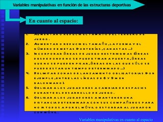 Variables manipulativas en cuanto al espacio Aumentar o reducir el tamaño del terreno de juego.  Aumentar o reducir el tamaño, la forma y el número de metas (porterías, canastas...)  Incorporar áreas de juego restringidas (áreas desde donde no se puede tirar a puerta, áreas que no se pueden pisar, áreas en las que sólo se puede estar un tiempo determinado...)  Delimitar zonas de lanzamiento obligatorias (por ejemplo, entre las líneas de 6 y 9 m en balonmano).  Obligar a los jugadores a cambiar de espacios durante el desarrollo de juego.  Obligar a los jugadores a mantener una distancia determinada con sus compañeros para no ir todos a por el móvil o estorbar al jugador con móvil.  En cuanto al espacio:   V ariables manipulativas en función de las estructuras deportivas   