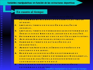 Variables manipulativas en cuanto al tiempo Limitar el tiempo para la realización de determinadas acciones, por ejemplo, el tiro en ataque.  Limitar el tiempo de posesión del balón sin jugarlo.  Limitar el tiempo de permanencia en determinadas áreas o zonas (bien sea el jugador o el balón).  Determinar pasividad si no se actúa a cierto ritmo.  Acelerar/ralentizar el ritmo de juego.  Cambiar el tiempo de actuación de los encuentros.  Aumentar/reducir el número de períodos de descanso o de juego.  Bonificar la consecución de determinados objetivos en un tiempo determinado (por ejemplo, si se saca el balón de la zona de defensa se consigue un cuarto de gol).  Penalizar el retraso en la culminación de determinado objetivo.  En cuanto al tiempo:  V ariables manipulativas en función de las estructuras deportivas   